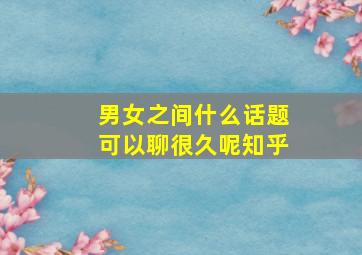 男女之间什么话题可以聊很久呢知乎