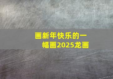 画新年快乐的一幅画2025龙画