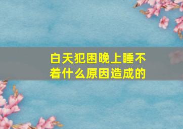 白天犯困晚上睡不着什么原因造成的