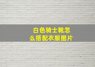 白色骑士靴怎么搭配衣服图片