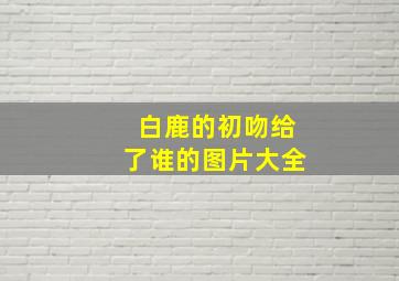 白鹿的初吻给了谁的图片大全