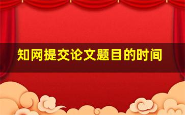 知网提交论文题目的时间