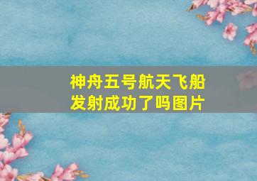 神舟五号航天飞船发射成功了吗图片