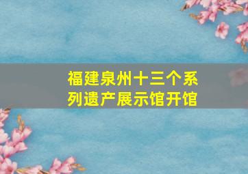 福建泉州十三个系列遗产展示馆开馆