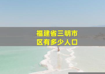 福建省三明市区有多少人口