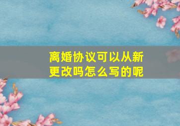 离婚协议可以从新更改吗怎么写的呢