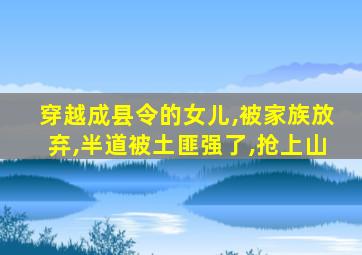 穿越成县令的女儿,被家族放弃,半道被土匪强了,抢上山