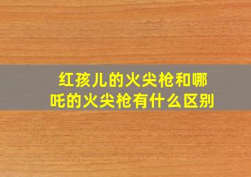 红孩儿的火尖枪和哪吒的火尖枪有什么区别