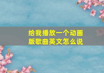 给我播放一个动画版歌曲英文怎么说