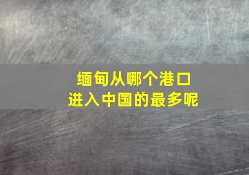 缅甸从哪个港口进入中国的最多呢