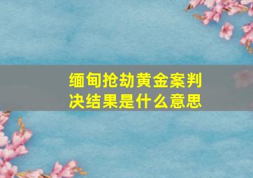 缅甸抢劫黄金案判决结果是什么意思