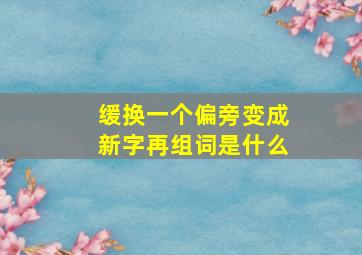 缓换一个偏旁变成新字再组词是什么