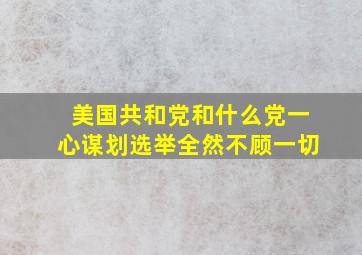 美国共和党和什么党一心谋划选举全然不顾一切