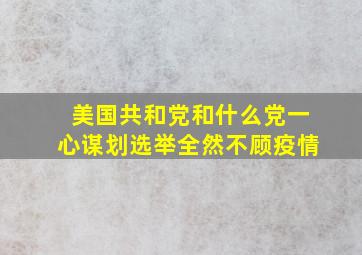 美国共和党和什么党一心谋划选举全然不顾疫情