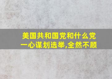 美国共和国党和什么党一心谋划选举,全然不顾