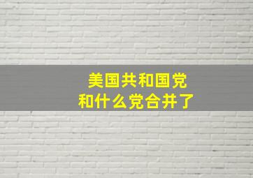 美国共和国党和什么党合并了