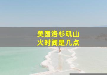 美国洛杉矶山火时间是几点