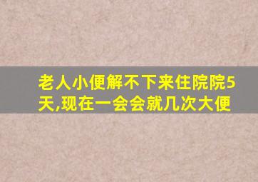 老人小便解不下来住院院5天,现在一会会就几次大便