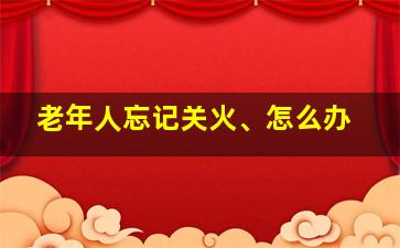 老年人忘记关火、怎么办