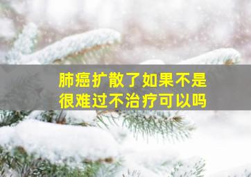 肺癌扩散了如果不是很难过不治疗可以吗