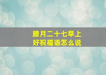 腊月二十七早上好祝福语怎么说