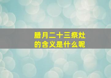 腊月二十三祭灶的含义是什么呢