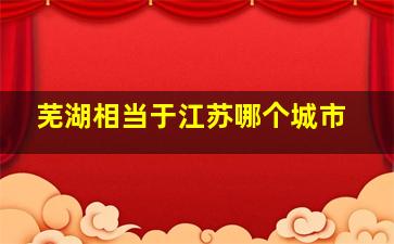 芜湖相当于江苏哪个城市