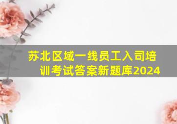 苏北区域一线员工入司培训考试答案新题库2024