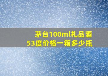 茅台100ml礼品酒53度价格一箱多少瓶