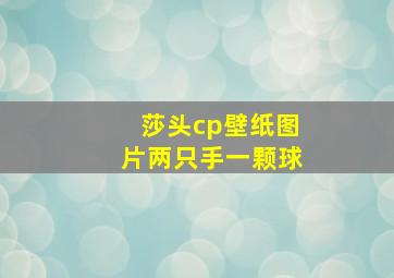 莎头cp壁纸图片两只手一颗球