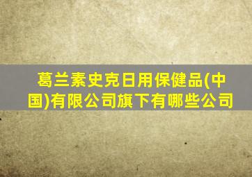 葛兰素史克日用保健品(中国)有限公司旗下有哪些公司