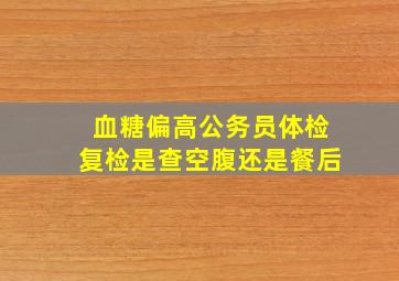 血糖偏高公务员体检复检是查空腹还是餐后