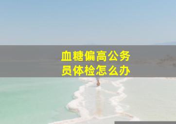 血糖偏高公务员体检怎么办