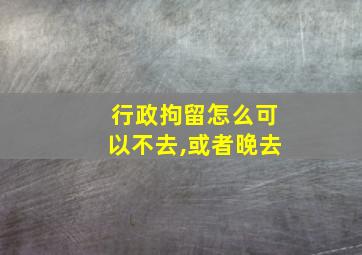 行政拘留怎么可以不去,或者晚去