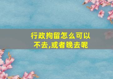 行政拘留怎么可以不去,或者晚去呢