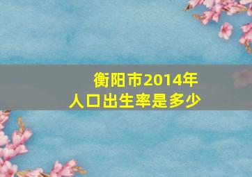 衡阳市2014年人口出生率是多少