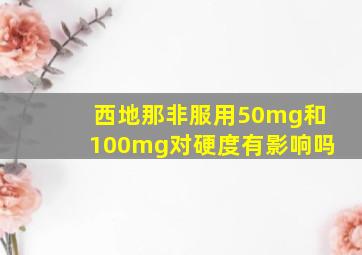 西地那非服用50mg和100mg对硬度有影响吗