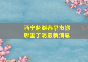 西宁盐湖巷早市搬哪里了呢最新消息