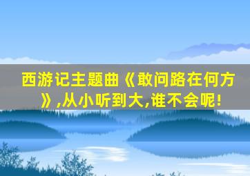 西游记主题曲《敢问路在何方》,从小听到大,谁不会呢!