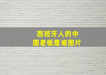 西班牙人的中国老板是谁图片