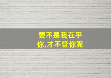 要不是我在乎你,才不管你呢