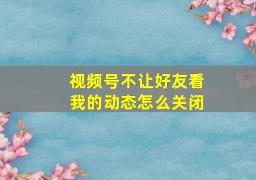 视频号不让好友看我的动态怎么关闭