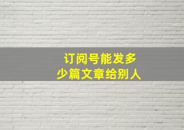 订阅号能发多少篇文章给别人