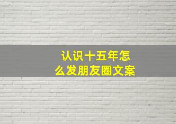 认识十五年怎么发朋友圈文案