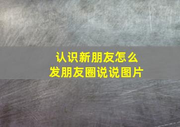 认识新朋友怎么发朋友圈说说图片