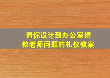 请你设计到办公室请教老师问题的礼仪教案