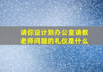 请你设计到办公室请教老师问题的礼仪是什么