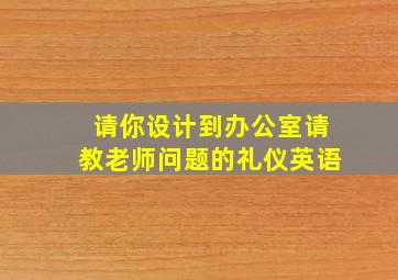 请你设计到办公室请教老师问题的礼仪英语