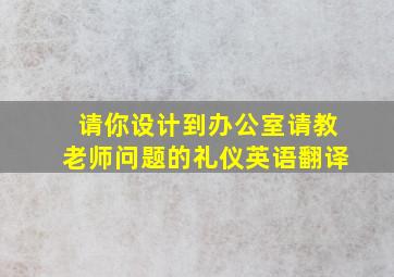 请你设计到办公室请教老师问题的礼仪英语翻译