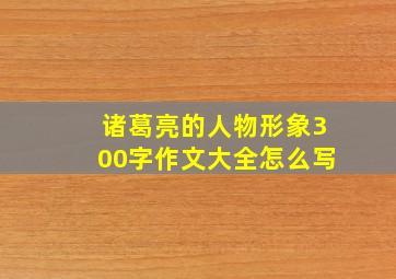 诸葛亮的人物形象300字作文大全怎么写